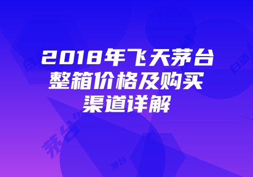 2018年飞天茅台整箱价格及购买渠道详解