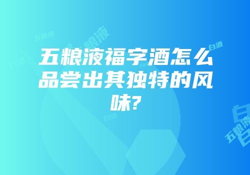 五粮液福字酒怎么品尝出其独特的风味?