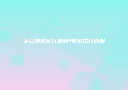 茅台存放会挥发吗?专家揭开真相