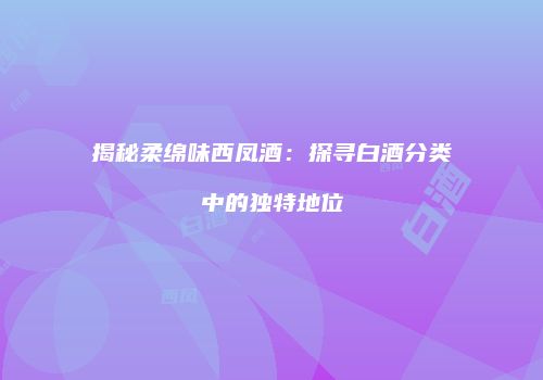 揭秘柔绵味西凤酒：探寻白酒分类中的独特地位