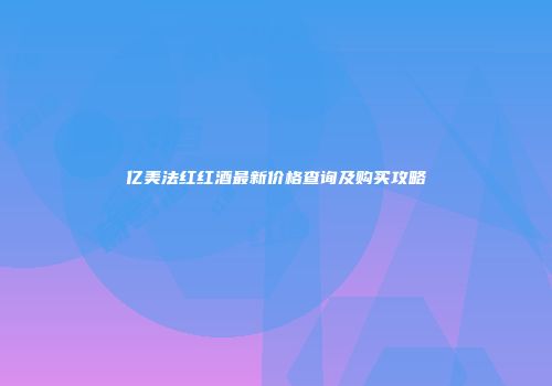 亿美法红红酒最新价格查询及购买攻略
