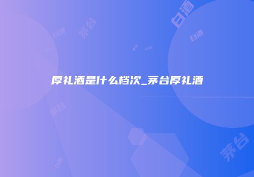 厚礼酒是什么档次_茅台厚礼酒