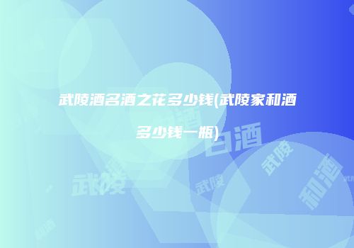 武陵酒名酒之花多少钱(武陵家和酒多少钱一瓶)