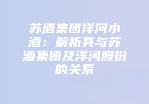 苏酒集团洋河小酒：解析其与苏酒集团及洋河股份的关系