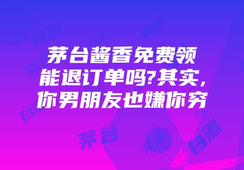 茅台酱香免费领能退订单吗?其实,你男朋友也嫌你穷