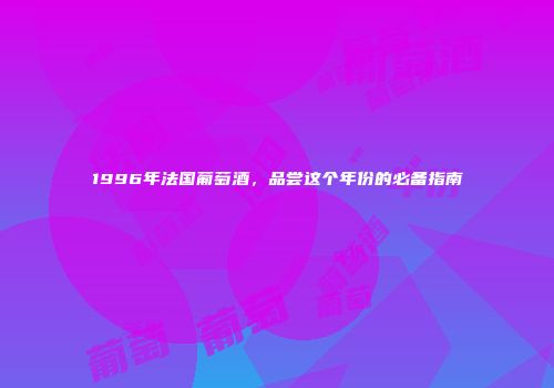1996年法国葡萄酒，品尝这个年份的必备指南