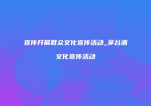 宣传开展群众文化宣传活动_茅台酒文化宣传活动