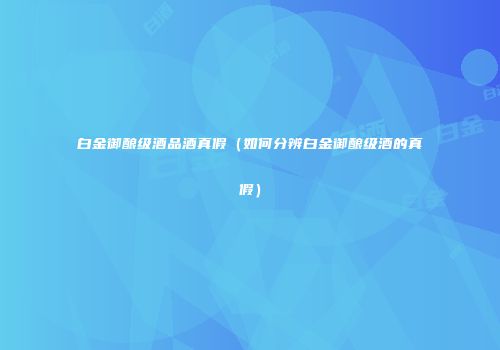 白金御酿级酒品酒真假（如何分辨白金御酿级酒的真假）