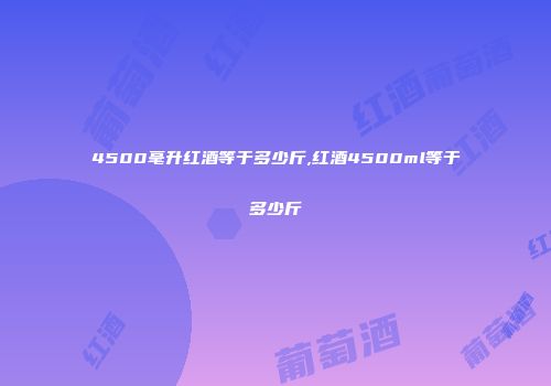 4500毫升红酒等于多少斤,红酒4500ml等于多少斤