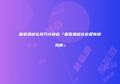 葡萄酒送礼技巧大放送「葡萄酒送礼也是有讲究的」