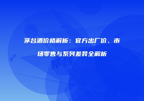 茅台酒价格解析：官方出厂价、市场零售与系列差异全解析