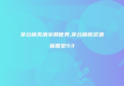 茅台镇美酒享用世界,茅台镇原浆酒酱香型53