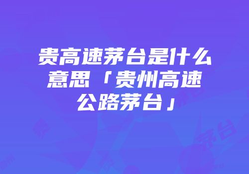 贵高速茅台是什么意思「贵州高速公路茅台」