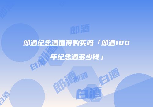 郎酒纪念酒值得购买吗「郎酒100年纪念酒多少钱」