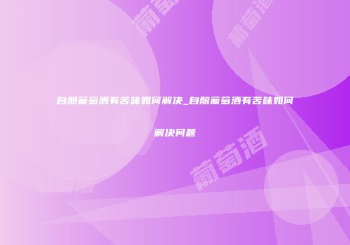 自酿葡萄酒有苦味如何解决_自酿葡萄酒有苦味如何解决问题