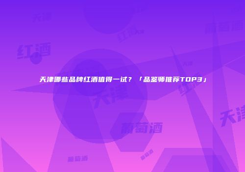 天津哪些品牌红酒值得一试？「品鉴师推荐TOP3」