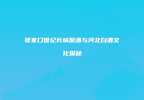 张家口世纪长城酿酒与河北白酒文化探秘