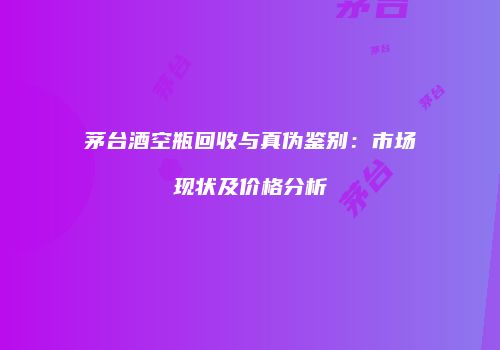 茅台酒空瓶回收与真伪鉴别：市场现状及价格分析