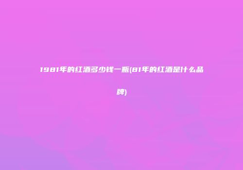 1981年的红酒多少钱一瓶(81年的红酒是什么品牌)