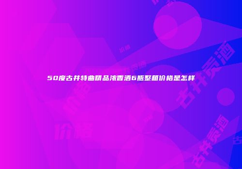 50度古井特曲精品浓香酒6瓶整箱价格是怎样
