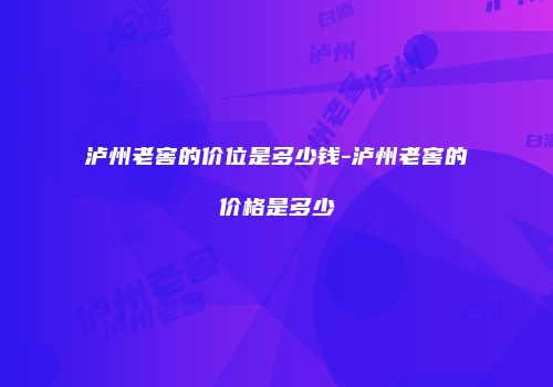 泸州老窖的价位是多少钱-泸州老窖的价格是多少