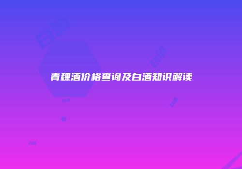 青稞酒价格查询及白酒知识解读