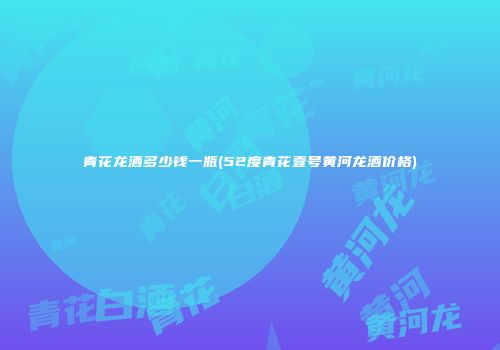 青花龙酒多少钱一瓶(52度青花壹号黄河龙酒价格)