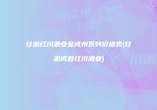 甘肃红川酒业金成州系列价格表(甘肃成县红川酒业)