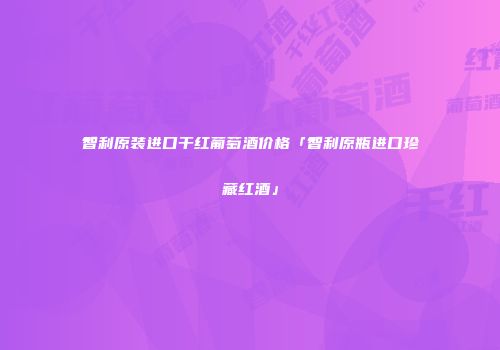 智利原装进口干红葡萄酒价格「智利原瓶进口珍藏红酒」