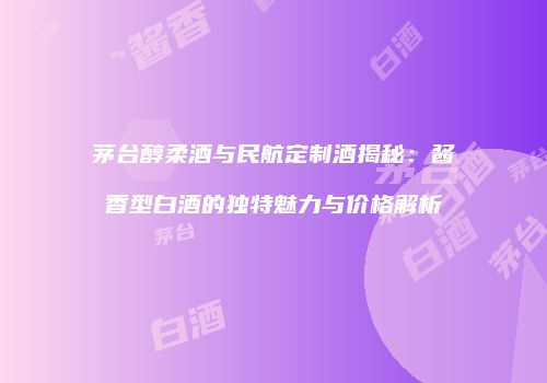 茅台醇柔酒与民航定制酒揭秘：酱香型白酒的独特魅力与价格解析