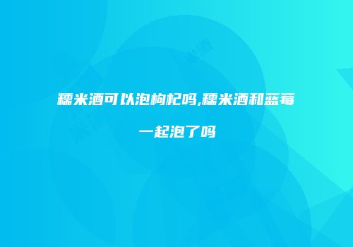 糯米酒可以泡枸杞吗,糯米酒和蓝莓一起泡了吗