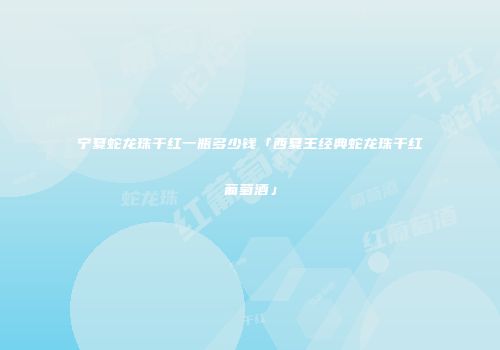 宁夏蛇龙珠干红一瓶多少钱「西夏王经典蛇龙珠干红葡萄酒」