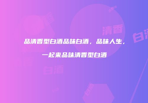 品清香型白酒品味白酒，品味人生，一起来品味清香型白酒