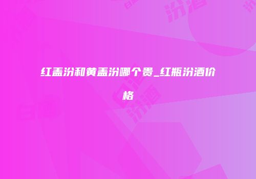 红盖汾和黄盖汾哪个贵_红瓶汾酒价格