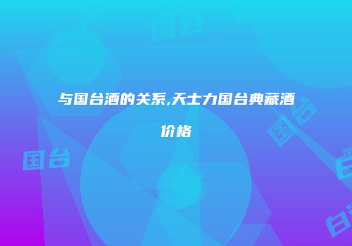 与国台酒的关系,天士力国台典藏酒价格