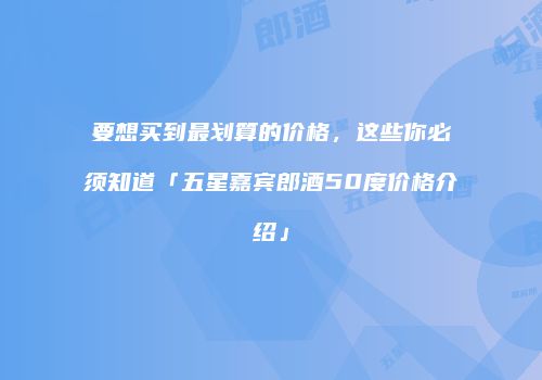 要想买到最划算的价格，这些你必须知道「五星嘉宾郎酒50度价格介绍」