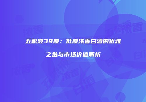 五粮液39度：低度浓香白酒的优雅之选与市场价值解析