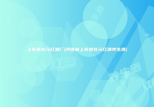 上蔡县壮元红酒厂(河南省上蔡县壮元红酒养生酒)