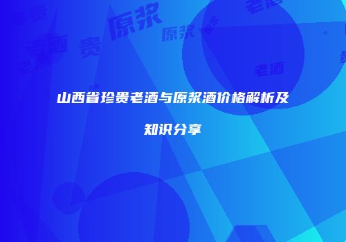 山西省珍贵老酒与原浆酒价格解析及知识分享