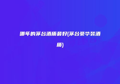 哪年的茅台酒质最好(茅台豪华装酒质)