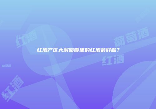 红酒产区大解密哪里的红酒最好喝？