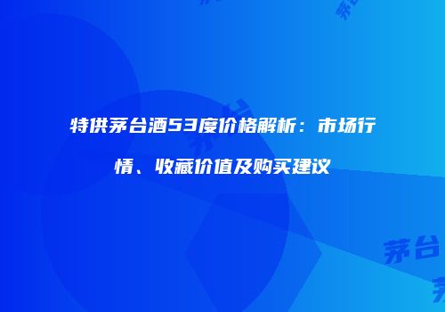 特供茅台酒53度价格解析：市场行情、收藏价值及购买建议