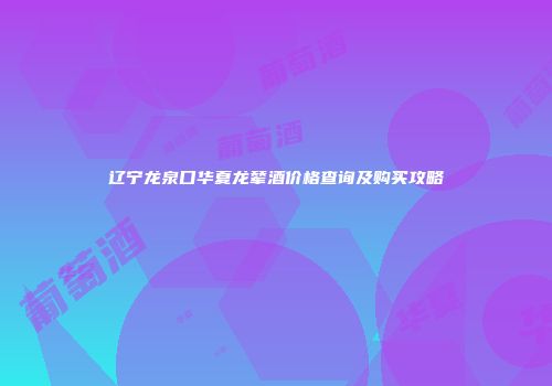 辽宁龙泉口华夏龙辇酒价格查询及购买攻略