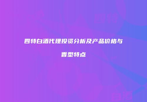 四特白酒代理投资分析及产品价格与香型特点