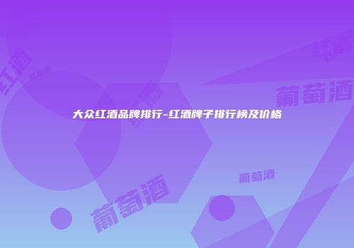 大众红酒品牌排行-红酒牌子排行榜及价格