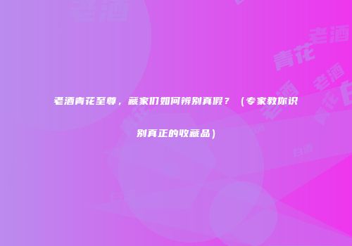 老酒青花至尊，藏家们如何辨别真假？（专家教你识别真正的收藏品）