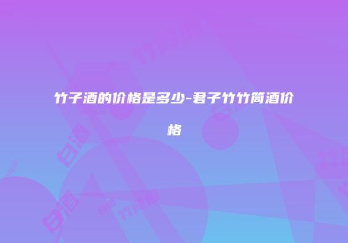 竹子酒的价格是多少-君子竹竹筒酒价格