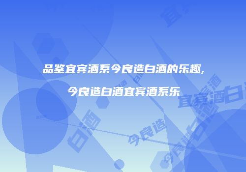 品鉴宜宾酒系今良造白酒的乐趣,今良造白酒宜宾酒系乐