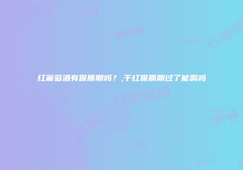 红葡萄酒有保质期吗？,干红保质期过了能喝吗