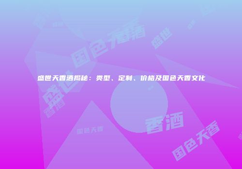 盛世天香酒揭秘：类型、定制、价格及国色天香文化